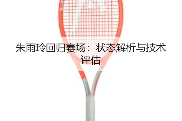 朱雨玲回归赛场：状态解析与技术评估